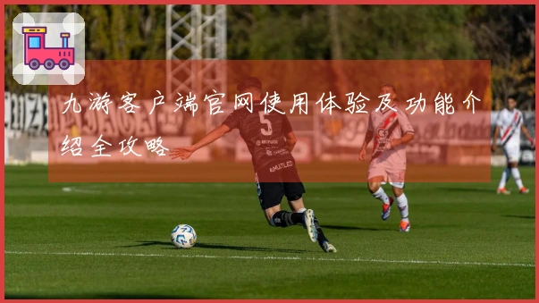 九游客户端官网使用体验及功能介绍全攻略