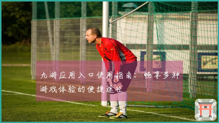 九游应用入口使用指南：畅享多种游戏体验的便捷途径