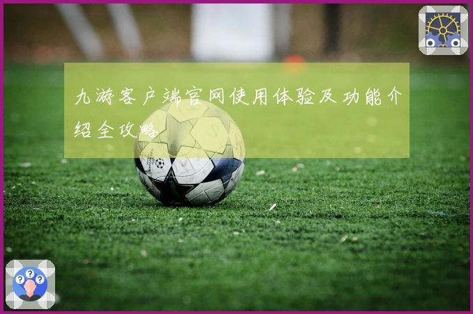 九游客户端官网使用体验及功能介绍全攻略
