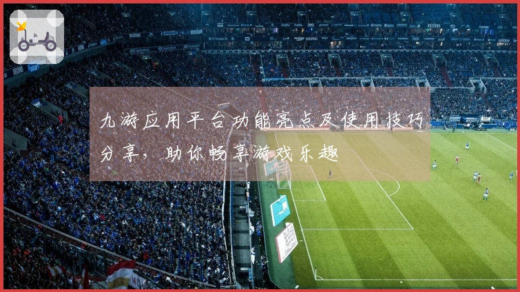 九游应用平台功能亮点及使用技巧分享，助你畅享游戏乐趣